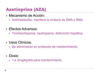 Azatioprina (AZA)
   Mecanismo de Acción:
       Antimetabolito, interfiere la síntesis de DNA y RNA.

   Efectos Adversos:
       Trombocitopenia, neutropenia, disfunción hepática.

   Usos Clínicos:
       Se administran en protocolo de mantenimiento.

   Dosis:
       1 a 3mg/kg/día para mantenimiento.
 