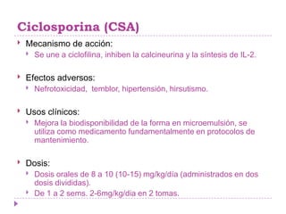 Ciclosporina (CSA)
   Mecanismo de acción:
       Se une a ciclofilina, inhiben la calcineurina y la síntesis de IL-2.

   Efectos adversos:
       Nefrotoxicidad, temblor, hipertensión, hirsutismo.

   Usos clínicos:
       Mejora la biodisponibilidad de la forma en microemulsión, se
        utiliza como medicamento fundamentalmente en protocolos de
        mantenimiento.

   Dosis:
       Dosis orales de 8 a 10 (10-15) mg/kg/día (administrados en dos
        dosis divididas).
       De 1 a 2 sems. 2-6mg/kg/dia en 2 tomas.
 