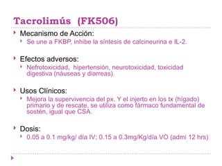Tacrolimús (FK506)
   Mecanismo de Acción:
       Se une a FKBP, inhibe la síntesis de calcineurina e IL-2.

   Efectos adversos:
       Nefrotoxicidad, hipertensión, neurotoxicidad, toxicidad
        digestiva (náuseas y diarreas).

   Usos Clínicos:
       Mejora la supervivencia del px. Y el injerto en los tx (hígado)
        primario y de rescate, se utiliza como fármaco fundamental de
        sostén, igual que CSA.

   Dosis:
       0.05 a 0.1 mg/kg/ día IV; 0.15 a 0.3mg/Kg/día VO (admi 12 hrs)
 
