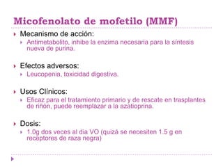 Micofenolato de mofetilo (MMF)
   Mecanismo de acción:
       Antimetabolito, inhibe la enzima necesaria para la síntesis
        nueva de purina.

   Efectos adversos:
       Leucopenia, toxicidad digestiva.

   Usos Clínicos:
       Eficaz para el tratamiento primario y de rescate en trasplantes
        de riñón, puede reemplazar a la azatioprina.

   Dosis:
       1.0g dos veces al dia VO (quizá se necesiten 1.5 g en
        receptores de raza negra)
 