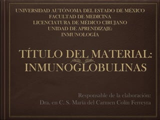 TÍTULO DEL MATERIAL:
INMUNOGLOBULINAS
Responsable de la elaboración:
Dra. en C. S. María del Carmen Colín Ferreyra
UNIVERSIDAD AUTÓNOMA DEL ESTADO DE MÉXICO
FACULTAD DE MEDICINA
LICENCIATURA DE MÉDICO CIRUJANO
UNIDAD DE APRENDIZAJE:
INMUNOLOGÍA
 