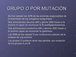 GRUPO O POR MUTACIÓN
Se han aislado los ADN de las enzimas responsables de
la biosíntesis de los antígenos sanguíneos.
Dos aminoácidos (leucina 266 y glicina 268) hacen a la
enzima A capaz de reconocer la N-acetilgalactosamina.
Dos aminoácidos (metionina 266 y alanina 268) hacen a
la enzima capaz de reconocer la galactosa.
Los ADN de las células O por mutaciones carecen de la
síntesis de una enzima.
Los grupos O pudieron tener esa pérdida por mutación
de los grupos A y/o B.

 