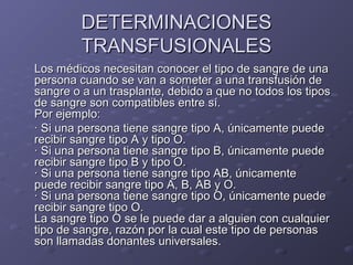 DETERMINACIONES
TRANSFUSIONALES
Los médicos necesitan conocer el tipo de sangre de una
persona cuando se van a someter a una transfusión de
sangre o a un trasplante, debido a que no todos los tipos
de sangre son compatibles entre sí.
Por ejemplo:
· Si una persona tiene sangre tipo A, únicamente puede
recibir sangre tipo A y tipo O.
· Si una persona tiene sangre tipo B, únicamente puede
recibir sangre tipo B y tipo O.
· Si una persona tiene sangre tipo AB, únicamente
puede recibir sangre tipo A, B, AB y O.
· Si una persona tiene sangre tipo O, únicamente puede
recibir sangre tipo O.
La sangre tipo O se le puede dar a alguien con cualquier
tipo de sangre, razón por la cual este tipo de personas
son llamadas donantes universales.

 