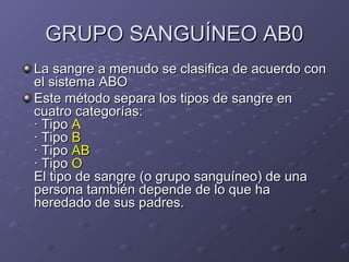 GRUPO SANGUÍNEO AB0
La sangre a menudo se clasifica de acuerdo con
el sistema ABO
Este método separa los tipos de sangre en
cuatro categorías:
· Tipo A
· Tipo B
· Tipo AB
· Tipo O
El tipo de sangre (o grupo sanguíneo) de una
persona también depende de lo que ha
heredado de sus padres.

 