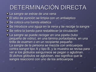 DETERMINACIÓN DIRECTA
La sangre se extrae de una vena
El sitio de punción se limpia con un antiséptico
Se coloca una banda elástica
Se introduce una aguja en la vena y se recoge la sangre
Se retira la banda para restablecer la circulación
La sangre se puede recoger en una pipeta (tubo
pequeño de vidrio), en una lámina portaobjetos, en una
tirilla de examen o en un recipiente pequeño
La sangre de la persona se mezcla con anticuerpos
contra sangre tipo A y tipo B, y la muestra se revisa para
ver si los glóbulos sanguíneos se pegan o aglutinan.
Si dichos glóbulos se aglutinan, eso significa que la
sangre reaccionó con uno de los anticuerpos

 