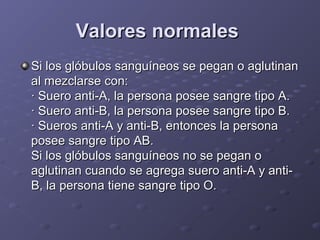 Valores normales
Si los glóbulos sanguíneos se pegan o aglutinan
al mezclarse con:
· Suero anti-A, la persona posee sangre tipo A.
· Suero anti-B, la persona posee sangre tipo B.
· Sueros anti-A y anti-B, entonces la persona
posee sangre tipo AB.
Si los glóbulos sanguíneos no se pegan o
aglutinan cuando se agrega suero anti-A y antiB, la persona tiene sangre tipo O.

 