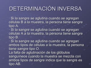 DETERMINACIÓN INVERSA
· Si la sangre se aglutina cuando se agregan
células B a la muestra, la persona tiene sangre
tipo A.
· Si la sangre se aglutina cuando se agregan
células A a la muestra, la persona tiene sangre
tipo B.
· Si la sangre se aglutina cuando se agregan
ambos tipos de células a la muestra, la persona
tiene sangre tipo O.
La falta de aglutinación de los glóbulos
sanguíneos cuando la muestra se mezcla con
ambos tipos de sangre indica que la sangre es
tipo AB.

 