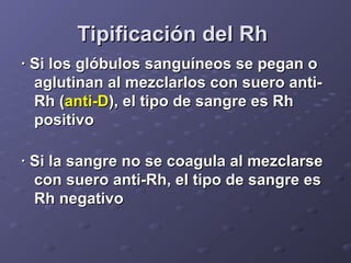 Tipificación del Rh
· Si los glóbulos sanguíneos se pegan o
aglutinan al mezclarlos con suero antiRh (anti-D), el tipo de sangre es Rh
positivo
· Si la sangre no se coagula al mezclarse
con suero anti-Rh, el tipo de sangre es
Rh negativo

 