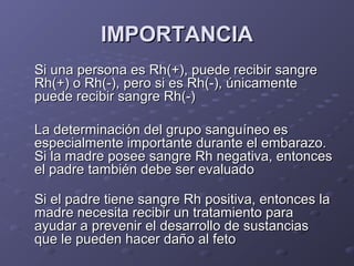 IMPORTANCIA
Si una persona es Rh(+), puede recibir sangre
Rh(+) o Rh(-), pero si es Rh(-), únicamente
puede recibir sangre Rh(-)
La determinación del grupo sanguíneo es
especialmente importante durante el embarazo.
Si la madre posee sangre Rh negativa, entonces
el padre también debe ser evaluado
Si el padre tiene sangre Rh positiva, entonces la
madre necesita recibir un tratamiento para
ayudar a prevenir el desarrollo de sustancias
que le pueden hacer daño al feto

 