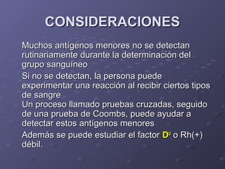 CONSIDERACIONES
Muchos antígenos menores no se detectan
rutinariamente durante la determinación del
grupo sanguíneo
Si no se detectan, la persona puede
experimentar una reacción al recibir ciertos tipos
de sangre
Un proceso llamado pruebas cruzadas, seguido
de una prueba de Coombs, puede ayudar a
detectar estos antígenos menores
Además se puede estudiar el factor DU o Rh(+)
débil.

 