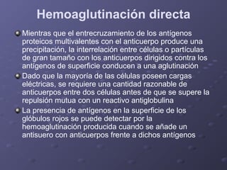 Hemoaglutinación directa
Mientras que el entrecruzamiento de los antígenos
proteicos multivalentes con el anticuerpo produce una
precipitación, la interrelación entre células o partículas
de gran tamaño con los anticuerpos dirigidos contra los
antígenos de superficie conducen a una aglutinación
Dado que la mayoría de las células poseen cargas
eléctricas, se requiere una cantidad razonable de
anticuerpos entre dos células antes de que se supere la
repulsión mutua con un reactivo antiglobulina
La presencia de antígenos en la superficie de los
glóbulos rojos se puede detectar por la
hemoaglutinación producida cuando se añade un
antisuero con anticuerpos frente a dichos antígenos

 