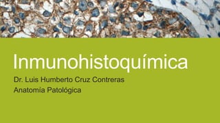 Inmunohistoquímica
Dr. Luis Humberto Cruz Contreras
Anatomía Patológica

 