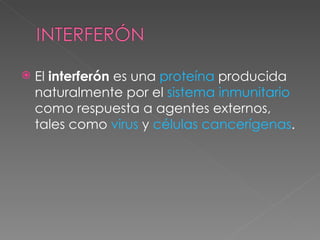 El  interferón  es una  proteína  producida naturalmente por el  sistema inmunitario  como respuesta a agentes externos, tales como  virus  y  células cancerígenas .  