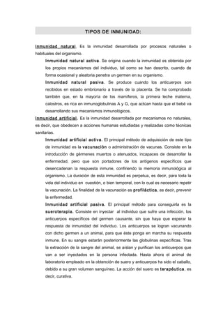 TIPOS DE INMUNIDAD:


Inmunidad natural. Es la inmunidad desarrollada por procesos naturales o
habituales del organismo.
     Inmunidad natural activa . Se origina cuando la inmunidad es obtenida por
     los propios mecanismos del individuo, tal como se han descrito, cuando de
     forma ocasional y aleatoria penetra un germen en su organismo.
     Inmunidad natural pasiva . Se produce cuando los anticuerpos son
     recibidos en estado embrionario a través de la placenta. Se ha comprobado
     también que, en la mayoría de los mamíferos, la primera leche materna,
     calostros, es rica en inmunoglobulinas A y G, que actúan hasta que el bebé va
     desarrollando sus mecanismos inmunológicos.
Inmunidad artificial. Es la inmunidad desarrollada por mecanismos no naturales,
es decir, que obedecen a acciones humanas estudiadas y realizadas como técnicas
sanitarias.
     Inmunidad artificial activa. El principal método de adquisición de este tipo
     de inmunidad es la vacunación o administración de vacunas. Consiste en la
     introducción de gérmenes muertos o atenuados, incapaces de desarrollar la
     enfermedad, pero que son portadores de los antígenos específicos que
     desencadenan la respuesta inmune, confiriendo la memoria inmunológica al
     organismo. La duración de esta inmunidad es perpetua, es decir, para toda la
     vida del individuo en cuestión, o bien temporal, con lo cual es necesario repetir
     la vacunación. La finalidad de la vacunación es profiláctica, es decir, prevenir
     la enfermedad.
     Inmunidad artificial pasiva. El principal método para conseguirla es la
     sueroterapia. Consiste en inyectar al individuo que sufre una infección, los
     anticuerpos específicos del germen causante, sin que haya que esperar la
     respuesta de inmunidad del individuo. Los anticuerpos se logran vacunando
     con dicho germen a un animal, para que éste ponga en marcha su respuesta
     inmune. En su sangre estarán posteriormente las globulinas específicas. Tras
     la extracción de la sangre del animal, se aíslan y purifican los anticuerpos que
     van a ser inyectados en la persona infectada. Hasta ahora el animal de
     laboratorio empleado en la obtención de suero y anticuerpos ha sido el caballo,
     debido a su gran volumen sanguíneo. La acción del suero es terapéutica, es
     decir, curativa.
 