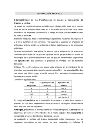 INMUNOLOGÍA APLICADA


3.Compatibilidad de las transfusiones de sangre y transplantes de
órganos y tejidos.
La sangre es considerada como un tejido cuyas células están libres en el plasma.
Entre los varios antígenos detectados en la superficie de los glóbulos rojos, tienen
importancia los empleados para clasificar la sangre en los grupos del sistema ABO,
así como el factor Rh.
El sistema sanguíneo ABO, se caracteriza por la presencia o ausencia de antígenos A
y B en la superficie de los eritrocitos, y la presencia o ausencia en el plasma de
anticuerpos anti A y anti B. Los antígenos se llaman aglutinógenos, y los anticuerpos
aglutininas.
Para que la transfusión sea posible, la persona que la recibe no ha de tener en su
plasma los anticuerpos de los glóbulos rojos que recibe, ya que si esto no ocurre, los
anticuerpos de su plasma reaccionarían con los glóbulos transfundidos, originándose
una aglutinación . Ello acarrearía la presencia de trombos, con los trastornos
derivables.
El factor Rh, es otro antígeno que puede estar presente en la membrana de los
eritrocitos, su presencia determina el grupo sanguíneo Rh + y su ausencia el Rh-. Los
que tienen este último grupo, al recibir sangre Rh+, reaccionan inmunitariamente
formando anticuerpos anti Rh.
Completa la siguiente tabla:
                   Grupo          Aglutinógeno en     Aglutinina en
                 sanguíneo              eritrocito         plasma
                     A                      A              Anti B
                     B                      B              Anti A
                     AB                    AB              ninguna
                     O                      O          Anti A y Anti B
En cirugía el trasplante, es la sustitución de un órgano o parte de él, dañado o
enfermo, por otro sano. Dependiendo de la procedencia del órgano trasplantado se
habla de cuatro tipos de trasplantes.
Autólogos, proceden de la misma persona que recibe el trasplante. Alotrasplante o
alogénicos, proceden de otro individuo de la misma especie. Xenotrasplante o
xenogénicos, proceden de individuos de distinta especie.
La aceptación o rechazo del órgano trasplantado están relacionados con las
reacciones inmunitarias de tipo celular, es decir, producidas por linfotios T
 