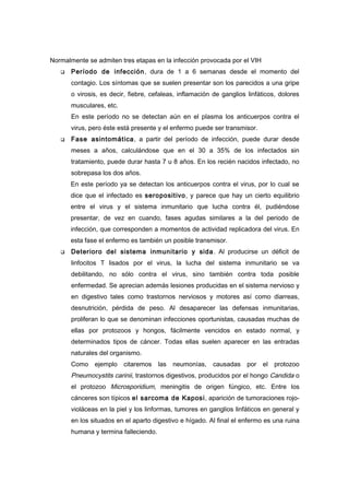 Normalmente se admiten tres etapas en la infección provocada por el VIH
      Período de infección , dura de 1 a 6 semanas desde el momento del
       contagio. Los síntomas que se suelen presentar son los parecidos a una gripe
       o virosis, es decir, fiebre, cefaleas, inflamación de ganglios linfáticos, dolores
       musculares, etc.
       En este período no se detectan aún en el plasma los anticuerpos contra el
       virus, pero éste está presente y el enfermo puede ser transmisor.
      Fase asintomática, a partir del período de infección, puede durar desde
       meses a años, calculándose que en el 30 a 35% de los infectados sin
       tratamiento, puede durar hasta 7 u 8 años. En los recién nacidos infectado, no
       sobrepasa los dos años.
       En este período ya se detectan los anticuerpos contra el virus, por lo cual se
       dice que el infectado es seropositivo, y parece que hay un cierto equilibrio
       entre el virus y el sistema inmunitario que lucha contra él, pudiéndose
       presentar, de vez en cuando, fases agudas similares a la del periodo de
       infección, que corresponden a momentos de actividad replicadora del virus. En
       esta fase el enfermo es también un posible transmisor.
      Deterioro del sistema inmunitario y sida . Al producirse un déficit de
       linfocitos T lisados por el virus, la lucha del sistema inmunitario se va
       debilitando, no sólo contra el virus, sino también contra toda posible
       enfermedad. Se aprecian además lesiones producidas en el sistema nervioso y
       en digestivo tales como trastornos nerviosos y motores así como diarreas,
       desnutrición, pérdida de peso. Al desaparecer las defensas inmunitarias,
       proliferan lo que se denominan infecciones oportunistas, causadas muchas de
       ellas por protozoos y hongos, fácilmente vencidos en estado normal, y
       determinados tipos de cáncer. Todas ellas suelen aparecer en las entradas
       naturales del organismo.
       Como ejemplo       citaremos    las   neumonías,   causadas    por   el protozoo
       Pneumocystits carinii, trastornos digestivos, producidos por el hongo Candida o
       el protozoo Microsporidium, meningitis de origen fúngico, etc. Entre los
       cánceres son típicos el sarcoma de Kaposi, aparición de tumoraciones rojo-
       violáceas en la piel y los linformas, tumores en ganglios linfáticos en general y
       en los situados en el aparto digestivo e hígado. Al final el enfermo es una ruina
       humana y termina falleciendo.
 