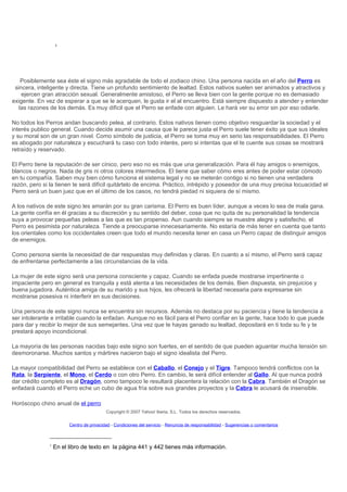 1




    Posiblemente sea éste el signo más agradable de todo el zodiaco chino. Una persona nacida en el año del Perro es
 sincera, inteligente y directa. Tiene un profundo sentimiento de lealtad. Estos nativos suelen ser animados y atractivos y
    ejercen gran atracción sexual. Generalmente amistoso, el Perro se lleva bien con la gente porque no es demasiado
exigente. En vez de esperar a que se le acerquen, le gusta ir el al encuentro. Está siempre dispuesto a atender y entender
   las razones de los demás. Es muy difícil que el Perro se enfade con alguien. Le hará ver su error sin por eso odiarle.

No todos los Perros andan buscando pelea, al contrario. Estos nativos tienen como objetivo resguardar la sociedad y el
interés publico general. Cuando decide asumir una causa que le parece justa el Perro suele tener éxito ya que sus ideales
y su moral son de un gran nivel. Como símbolo de justicia, el Perro se toma muy en serio las responsabilidades. El Perro
es abogado por naturaleza y escuchará tu caso con todo interés, pero si intentas que el te cuente sus cosas se mostrará
retraído y reservado.

El Perro tiene la reputación de ser cínico, pero eso no es más que una generalización. Para él hay amigos o enemigos,
blancos o negros. Nada de gris ni otros colores intermedios. El tiene que saber cómo eres antes de poder estar cómodo
en tu compañía. Saben muy bien cómo funciona el sistema legal y no se meterán contigo si no tienen una verdadera
razón, pero si la tienen te será difícil quitártelo de encima. Práctico, intrépido y poseedor de una muy precisa locuacidad el
Perro será un buen juez que en el último de los casos, no tendrá piedad ni siquiera de sí mismo.

A los nativos de este signo les amarán por su gran carisma. El Perro es buen líder, aunque a veces lo sea de mala gana.
La gente confía en él gracias a su discreción y su sentido del deber, cosa que no quita de su personalidad la tendencia
suya a provocar pequeñas peleas a las que es tan propenso. Aun cuando siempre se muestre alegre y satisfecho, el
Perro es pesimista por naturaleza. Tiende a preocuparse innecesariamente. No estaría de más tener en cuenta que tanto
los orientales como los occidentales creen que todo el mundo necesita tener en casa un Perro capaz de distinguir amigos
de enemigos.

Como persona siente la necesidad de dar respuestas muy definidas y claras. En cuanto a sí mismo, el Perro será capaz
de enfrentarse perfectamente a las circunstancias de la vida.

La mujer de este signo será una persona consciente y capaz. Cuando se enfada puede mostrarse impertinente o
impaciente pero en general es tranquila y está atenta a las necesidades de los demás. Bien dispuesta, sin prejuicios y
buena jugadora. Auténtica amiga de su marido y sus hijos, les ofrecerá la libertad necesaria para expresarse sin
mostrarse posesiva ni interferir en sus decisiones.

Una persona de este signo nunca se encuentra sin recursos. Además no destaca por su paciencia y tiene la tendencia a
ser intolerante e irritable cuando la enfadan. Aunque no es fácil para el Perro confiar en la gente, hace todo lo que puede
para dar y recibir lo mejor de sus semejantes. Una vez que te hayas ganado su lealtad, depositará en ti toda su fe y te
prestará apoyo incondicional.

La mayoría de las personas nacidas bajo este signo son fuertes, en el sentido de que pueden aguantar mucha tensión sin
desmoronarse. Muchos santos y mártires nacieron bajo el signo idealista del Perro.

La mayor compatibilidad del Perro se establece con el Caballo, el Conejo y el Tigre. Tampoco tendrá conflictos con la
Rata, la Serpiente, el Mono, el Cerdo o con otro Perro. En cambio, le será difícil entender al Gallo. Al que nunca podrá
dar crédito completo es al Dragón, como tampoco le resultará placentera la relación con la Cabra. También el Dragón se
enfadará cuando el Perro eche un cubo de agua fría sobre sus grandes proyectos y la Cabra le acusará de insensible.

Horóscopo chino anual de el perro
                                           Copyright © 2007 Yahoo! Iberia, S.L. Todos los derechos reservados.

                         Centro de privacidad - Condiciones del servicio - Renuncia de responsabilidad - Sugerencias o comentarios



               1
                   En el libro de texto en la página 441 y 442 tienes más información.
 