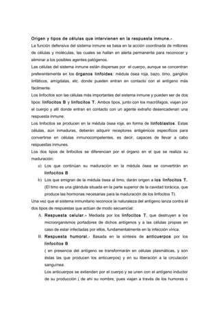 Origen y tipos de células que intervienen en la respuesta inmune.-
La función defensiva del sistema inmune se basa en la acción coordinada de millones
de células y moléculas, las cuales se hallan en alerta permanente para reconocer y
eliminar a los posibles agentes patógenos.
Las células del sistema inmune están dispersas por el cuerpo, aunque se concentran
preferentemente en los órganos linfoides : médula ósea roja, bazo, timo, ganglios
linfáticos, amígdalas, etc. donde pueden entran en contacto con el antígeno más
fácilmente.
Los linfocitos son las células más importantes del sistema inmune y pueden ser de dos
tipos: linfocitos B y linfocitos T. Ambos tipos, junto con los macrófagos, viajan por
el cuerpo y allí donde entran en contacto con un agente extraño desencadenan una
respuesta inmune.
Los linfocitos se producen en la médula ósea roja, en forma de linfoblastos . Estas
células, aún inmaduras, deberán adquirir receptores antigénicos específicos para
convertirse en células inmunocompetentes, es decir, capaces de llevar a cabo
respuestas inmunes.
Los dos tipos de linfocitos se diferencian por el órgano en el que se realiza su
maduración:
   a) Los que continúan su maduración en la médula ósea se convertirán en
       linfocitos B
   b) Los que emigran de la médula ósea al timo, darán origen a los linfocitos T.
       (El timo es una glándula situada en la parte superior de la cavidad torácica, que
       produce las hormonas necesarias para la maduración de los linfocitos T).
Una vez que el sistema inmunitario reconoce la naturaleza del antígeno lanza contra él
dos tipos de respuestas que actúan de modo secuencial:
   A. Respuesta celular.- Mediada por los linfocitos T, que destruyen a los
       microorganismos portadores de dichos antígenos y a las células propias en
       caso de estar infectadas por ellos, fundamentalmente en la infección vírica.
   B. Respuesta humoral.- Basada en la síntesis de anticuerpos por los
       linfocitos B
       ( en presencia del antígeno se transformarán en células plasmáticas, y son
       éstas las que producen los anticuerpos) y en su liberación a la circulación
       sanguínea.
       Los anticuerpos se extienden por el cuerpo y se unen con el antígeno inductor
       de su producción ( de ahí su nombre, pues viajan a través de los humores o
 