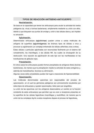 TIPOS DE REACCIÓN ANTÍGENO-ANTICUERPO
       Neutralización.
Se basa en la capacidad que tienen los anticuerpos para anular la actividad de ciertos
patógenos (ej. virus) o toxinas bacterianas, simplemente mediante su unión con ellos,
debido a que bloquean sus puntos de anclaje y unión a las células diana y así impiden
su actuación.
       Aglutinación.
Determinados anticuerpos (aglutininas) pueden unirse a varias moléculas de
antígeno de superficie (aglutinógenos) de diversos tipos de células o virus y
provocar su aglutinación (un complejo entramado de células adheridas unas a otras).
Estas células o partículas aglutinadas son reconocidas fácilmente por el sistema del
complemento, los macrófagos, o las células NK, los cuales se encargarán de su
destrucción. Una reacción de aglutinación de este tipo son las manifestadas en las
transfusiones de glóbulos rojos.
       Precipitación.
En otros casos los anticuerpos pueden formar precipitados de antígenos libres (toxinas
bacterianas), de manera que la precipitación impide la actividad de estos antígenos y,
además de insolubilizarlos, favorece su eliminación.
Algunas veces estos precipitados pueden dar lugar a reacciones de hipersensibilidad.
       Opsonización.
Las   moléculas   denominadas      opsoninas   son     responsables   del   proceso   de
opsonización, en el cual los gérmenes patógenos son primeramente recubiertos por
estos tipos de anticuerpos y quedan opsonizados, listos para ser engullidos.
La unión de las opsoninas con los antígenos desencadena un cambio en la fracción
constante de estos anticuerpos que permiten que se unan a receptores presentes en
la superficie de las células fagocíticas (macrófagos y neutrófilos), de manera que la
unión de los complejos Ag-Ac a estos receptores dispara el proceso de fagocitosis.
 