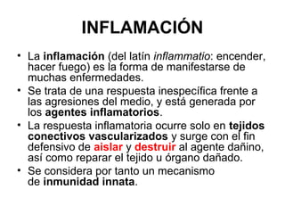 INFLAMACIÓN
• La inflamación (del latín inflammatio: encender,
hacer fuego) es la forma de manifestarse de
muchas enfermedades.
• Se trata de una respuesta inespecífica frente a
las agresiones del medio, y está generada por
los agentes inflamatorios.
• La respuesta inflamatoria ocurre solo en tejidos
conectivos vascularizados y surge con el fin
defensivo de aislar y destruir al agente dañino,
así como reparar el tejido u órgano dañado.
• Se considera por tanto un mecanismo
de inmunidad innata.
 