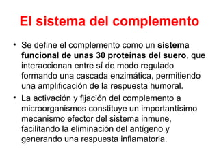 El sistema del complemento
• Se define el complemento como un sistema
funcional de unas 30 proteínas del suero, que
interaccionan entre sí de modo regulado
formando una cascada enzimática, permitiendo
una amplificación de la respuesta humoral.
• La activación y fijación del complemento a
microorganismos constituye un importantísimo
mecanismo efector del sistema inmune,
facilitando la eliminación del antígeno y
generando una respuesta inflamatoria.
 