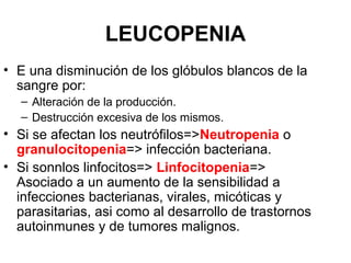 LEUCOPENIA
• E una disminución de los glóbulos blancos de la
sangre por:
– Alteración de la producción.
– Destrucción excesiva de los mismos.
• Si se afectan los neutrófilos=>Neutropenia o
granulocitopenia=> infección bacteriana.
• Si sonnlos linfocitos=> Linfocitopenia=>
Asociado a un aumento de la sensibilidad a
infecciones bacterianas, virales, micóticas y
parasitarias, asi como al desarrollo de trastornos
autoinmunes y de tumores malignos.
 