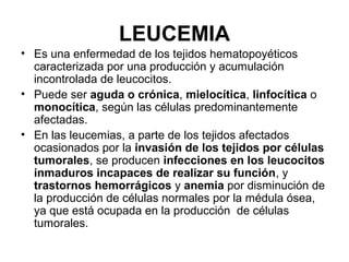LEUCEMIA
• Es una enfermedad de los tejidos hematopoyéticos
caracterizada por una producción y acumulación
incontrolada de leucocitos.
• Puede ser aguda o crónica, mielocítica, linfocítica o
monocítica, según las células predominantemente
afectadas.
• En las leucemias, a parte de los tejidos afectados
ocasionados por la invasión de los tejidos por células
tumorales, se producen infecciones en los leucocitos
inmaduros incapaces de realizar su función, y
trastornos hemorrágicos y anemia por disminución de
la producción de células normales por la médula ósea,
ya que está ocupada en la producción de células
tumorales.
 