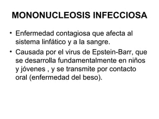 MONONUCLEOSIS INFECCIOSA
• Enfermedad contagiosa que afecta al
sistema linfático y a la sangre.
• Causada por el virus de Epstein-Barr, que
se desarrolla fundamentalmente en niños
y jóvenes , y se transmite por contacto
oral (enfermedad del beso).
 