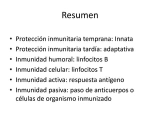 Resumen

•   Protección inmunitaria temprana: Innata
•   Protección inmunitaria tardía: adaptativa
•   Inmunidad humoral: linfocitos B
•   Inmunidad celular: linfocitos T
•   Inmunidad activa: respuesta antígeno
•   Inmunidad pasiva: paso de anticuerpos o
    células de organismo inmunizado
 