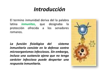 Introducción
El termino inmunidad deriva del la palabra
latina inmunitas, que designaba la
protección ofrecida a los senadores
romanos.


La función fisiológica del        sistema
inmunitario consiste en la defensa contra
microorganismos infecciosos. Sin embargo,
incluso una sustancia ajena que no tenga
carácter infeccioso puede despertar una
respuesta inmunitaria.
 