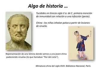 Algo de historia …
                            Tucídides en Grecia siglo V a. de C. primera mención
                            de inmunidad con relación a una infección (peste).

                            China : los niños inhalan polvo a partir de lesiones
                            de viruela.




Representación de una lámina donde vemos a una joven china
padeciendo viruelas (lo que llamaban "flor del cielo").


                            Miniatura china del siglo XVIII. Biblioteca Nacional, París.
 
