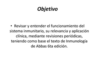 Objetivo

 • Revisar y entender el funcionamiento del
sistema inmunitario, su relevancia y aplicación
    clínica, mediante revisiones periódicas,
 teniendo como base el texto de Inmunología
              de Abbas 6ta edición.
 