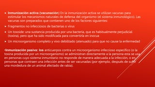  Inmunización activa (vacunación) En la inmunización activa se utilizan vacunas para
estimular los mecanismos naturales de defensa del organismo (el sistema inmunológico). Las
vacunas son preparados que contienen uno de los factores siguientes:
 Fragmentos no infecciosos de bacterias o virus
 Un toxoide: una sustancia producida por una bacteria, que es habitualmente perjudicial
(toxina), pero que ha sido modificada para convertirla en inocua
 Un microorganismo completo y vivo debilitado (atenuado) para que no cause la enfermedad
•Inmunización pasiva: los anticuerpos contra un microorganismo infeccioso específico (o la
toxina producida por un microorganismo) se administran directamente a la persona esta se usa
en personas cuyo sistema inmunitario no responde de manera adecuada a la infección, o en
personas que contraen una infección antes de ser vacunadas (por ejemplo, después de sufrir
una mordedura de un animal afectado de rabia).
 