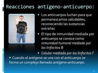 Reacciones antígeno-anticuerpo:
 Los anticuerpos luchan para que
permanezcamos saludables,
reconociendo las sustancias
extrañas
 El tipo de inmunidad mediada por
anticuerpo se conoce como
inmunidad humoral mediada por
los linfocitos B
 Celular mediada por los linfocitosT
 Cuando el antígeno se une con el antícuerpo se
forma un complejo llamado antígeno-anticuerpo.
25
 