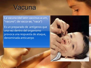 Vacuna
La vacuna (del latin vaccinus-a-um,
“vacuno”; de vacca-ae, “vaca”)
Es un preparado de antígenos que
una vez dentro del organismo
provoca una respuesta de ataque,
denominada anticuerpo
 