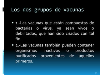 Los dos grupos de vacunas
 1.-Las vacunas que están compuestas de
bacterias o virus, ya sean vivos o
debilitados, que han sido criados con tal
fin.
 2.-Las vacunas también pueden contener
organismos inactivos o productos
purificados provenientes de aquellos
primeros.
32
 