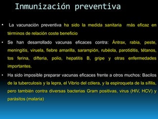 • La vacunación preventiva ha sido la medida sanitaria más eficaz en
términos de relación coste beneficio
• Se han desarrollado vacunas eficaces contra: Ántrax, rabia, peste,
meningitis, viruela, fiebre amarilla, sarampión, rubéola, parotiditis, tétanos,
tos ferina, difteria, polio, hepatitis B, gripe y otras enfermedades
importantes.
• Ha sido imposible preparar vacunas eficaces frente a otros muchos: Bacilos
de la tuberculosis y la lepra, el Vibrio del cólera, y la espiroqueta de la sífilis,
pero también contra diversas bacterias Gram positivas, virus (HIV, HCV) y
parásitos (malaria)
Inmunización preventiva
 