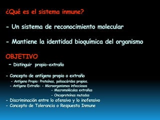 ¿Qué es el sistema inmune?
- Un sistema de reconocimiento molecular
- Mantiene la identidad bioquímica del organismo
OBJETIVO
- Distinguir propio-extraño
- Concepto de antígeno propio o extraño
- Antígeno Propio: Proteínas, polisacáridos propios.
- Antígeno Extraño: - Microorganismos infecciosos
- Macromoléculas extrañas
- Oncoproteínas mutadas
- Discriminación entre lo ofensivo y lo inofensivo
- Concepto de Tolerancia o Respuesta Inmune
 