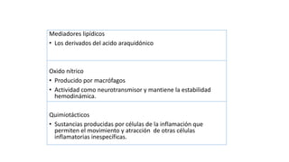 Mediadores lipídicos
• Los derivados del acido araquidónico
Oxido nítrico
• Producido por macrófagos
• Actividad como neurotransmisor y mantiene la estabilidad
hemodinámica.
Quimiotácticos
• Sustancias producidas por células de la inflamación que
permiten el movimiento y atracción de otras células
inflamatorias inespecíficas.
 