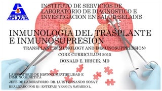 LABORATORIO DE HISTOCOMPATIBILIDAD E
INMUNOGENETICA
JEFE DE LABORATORIO: DR. LUIS FERNANDO SOSA T.
REALIZADO POR R1: ESTEFANI YESSICA NAVARRO L.
INSTITUTO DE SERVICIOS DE
LABORATORIO DE DIAGNOSTICO E
INVESTIGACION EN SALUD-SELADIS
TRANSPLANT IMMUNOLOGY AND IMMUNOSUPPRESSION:
CORE CURRICULUM 2015
DONALD E. HRICIK, MD
 