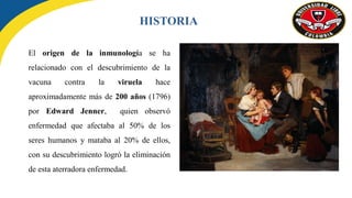 El origen de la inmunología se ha
relacionado con el descubrimiento de la
vacuna contra la viruela hace
aproximadamente más de 200 años (1796)
por Edward Jenner, quien observó
enfermedad que afectaba al 50% de los
seres humanos y mataba al 20% de ellos,
con su descubrimiento logró la eliminación
de esta aterradora enfermedad.
HISTORIA
 