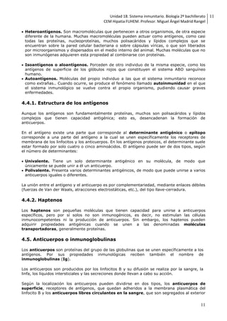 Unidad 18. Sistema inmunitario. Biología 2º bachillerato
CEM Hipatia FUHEM. Profesor. Miguel Ángel Madrid Rangel
11
11
 Heteroantígenos. Son macromoléculas que pertenecen a otros organismos, de otra especie
diferente de la humana. Muchas macromoléculas pueden actuar como antígenos, como casi
todas las proteínas, nucleoproteínas, muchos polisacáridos y lípidos complejos que se
encuentran sobre la pared celular bacteriana o sobre cápsulas víricas, o que son liberados
por microorganismos y dispersados en el medio interno del animal. Muchas moléculas que no
son inmunógenas adquieren esta propiedad al combinarse con proteínas.
 Isoantígenos o aloantígenos. Porceden de otro individuo de la misma especie, como los
antígenos de superficie de los glóbulos rojos que constituyen el sistema ABO sanguíneo
humano.
 Autoantígenos. Moléculas del propio individuo a las que el sistema inmunitario reconoce
como extrañas.. Cuando ocurre, se produce el fenómeno llamado autoinmunidad en el que
el sistema inmunológico se vuelve contra el propio organismo, pudiendo causar graves
enfermedades.
4.4.1. Estructura de los antígenos
Aunque los antígenos son fundamentalmente proteínas, muchos son polisacáridos y lípidos
complejos que tienen capacidad antigénica; esto es, desencadenan la formación de
anticuerpos.
En el antígeno existe una parte que corresponde al determinante antigénico o epítopo
corresponde a una parte del antígeno a la cual se unen específicamente los receptores de
membrana de los linfocitos y los anticuerpos. En los antígenos proteicos, el determinante suele
estar formado por solo cuatro o cinco aminoácidos. El antígeno puede ser de dos tipos, según
el número de determinantes:
 Univalente. Tiene un solo determinante antigénico en su molécula, de modo que
únicamente se puede unir a él un anticuerpo.
 Polivalente. Presenta varios determinantes antigénicos, de modo que puede unirse a varios
anticuerpos iguales o diferentes.
La unión entre el antígeno y el anticuerpo es por complementariedad, mediante enlaces débiles
(fuerzas de Van der Waals, atracciones electrostáticas, etc.), del tipo llave-cerradura.
4.4.2. Haptenos
Los haptenos son pequeñas moléculas que tienen capacidad para unirse a anticuerpos
específicos, pero por sí solos no son inmunogénicos, es decir, no estimulan las células
inmunocompetentes ni la producción de anticuerpos. Sin embargo, los haptenos pueden
adquirir propiedades antigénicas cuando se unen a las denominadas moléculas
transportadoras, generalmente proteínas.
4.5. Anticuerpos o inmunoglobulinas
Los anticuerpos son proteínas del grupo de las globulinas que se unen específicamente a los
antígenos. Por sus propiedades inmunológicas reciben también el nombre de
inmunoglobulinas (Ig).
Los anticuerpos son producidos por los linfocitos B y su difusión se realiza por la sangre, la
linfa, los líquidos intersticiales y las secreciones donde llevan a cabo su acción.
Según la localización los anticuerpos pueden dividirse en dos tipos, los anticuerpos de
superficie, receptores de antígenos, que quedan adheridos a la membrana plasmática del
linfocito B y los anticuerpos libres circulantes en la sangre, que son segregados al exterior
 