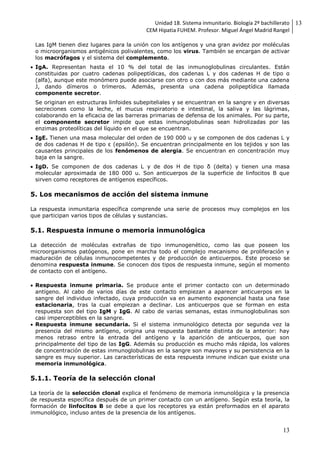 Unidad 18. Sistema inmunitario. Biología 2º bachillerato
CEM Hipatia FUHEM. Profesor. Miguel Ángel Madrid Rangel
13
13
Las IgM tienen diez lugares para la unión con los antígenos y una gran avidez por moléculas
o microorganismos antigénicos polivalentes, como los virus. También se encargan de activar
los macrófagos y el sistema del complemento.
 IgA. Representan hasta el 10 % del total de las inmunoglobulinas circulantes. Están
constituidas por cuatro cadenas polipeptídicas, dos cadenas L y dos cadenas H de tipo α
(alfa), aunque este monómero puede asociarse con otro o con dos más mediante una cadena
J, dando dímeros o trímeros. Además, presenta una cadena polipeptídica llamada
componente secretor.
Se originan en estructuras linfoides subepiteliales y se encuentran en la sangre y en diversas
secreciones como la leche, el mucus respiratorio e intestinal, la saliva y las lágrimas,
colaborando en la eficacia de las barreras primarias de defensa de los animales. Por su parte,
el componente secretor impide que estas inmunoglobulinas sean hidrolizadas por las
enzimas proteolíticas del líquido en el que se encuentran.
 IgE. Tienen una masa molecular del orden de 190 000 u y se componen de dos cadenas L y
de dos cadenas H de tipo ε (epsilón). Se encuentran principalmente en los tejidos y son las
causantes principales de los fenómenos de alergia. Se encuentran en concentración muy
baja en la sangre.
 IgD. Se componen de dos cadenas L y de dos H de tipo δ (delta) y tienen una masa
molecular aproximada de 180 000 u. Son anticuerpos de la superficie de linfocitos B que
sirven como receptores de antígenos específicos.
5. Los mecanismos de acción del sistema inmune
La respuesta inmunitaria específica comprende una serie de procesos muy complejos en los
que participan varios tipos de células y sustancias.
5.1. Respuesta inmune o memoria inmunológica
La detección de moléculas extrañas de tipo inmunogenético, como las que poseen los
microorganismos patógenos, pone en marcha todo el complejo mecanismo de proliferación y
maduración de células inmunocompetentes y de producción de anticuerpos. Este proceso se
denomina respuesta inmune. Se conocen dos tipos de respuesta inmune, según el momento
de contacto con el antígeno.
 Respuesta inmune primaria. Se produce ante el primer contacto con un determinado
antígeno. Al cabo de varios días de este contacto empiezan a aparecer anticuerpos en la
sangre del individuo infectado, cuya producción va en aumento exponencial hasta una fase
estacionaria, tras la cual empiezan a declinar. Los anticuerpos que se forman en esta
respuesta son del tipo IgM y IgG. Al cabo de varias semanas, estas inmunoglobulinas son
casi imperceptibles en la sangre.
 Respuesta inmune secundaria. Si el sistema inmunológico detecta por segunda vez la
presencia del mismo antígeno, origina una respuesta bastante distinta de la anterior: hay
menos retraso entre la entrada del antígeno y la aparición de anticuerpos, que son
principalmente del tipo de las IgG. Además su producción es mucho más rápida, los valores
de concentración de estas inmunoglobulinas en la sangre son mayores y su persistencia en la
sangre es muy superior. Las características de esta respuesta inmune indican que existe una
memoria inmunológica.
5.1.1. Teoría de la selección clonal
La teoría de la selección clonal explica el fenómeno de memoria inmunológica y la presencia
de respuesta específica después de un primer contacto con un antígeno. Según esta teoría, la
formación de linfocitos B se debe a que los receptores ya están preformados en el aparato
inmunológico, incluso antes de la presencia de los antígenos.
 