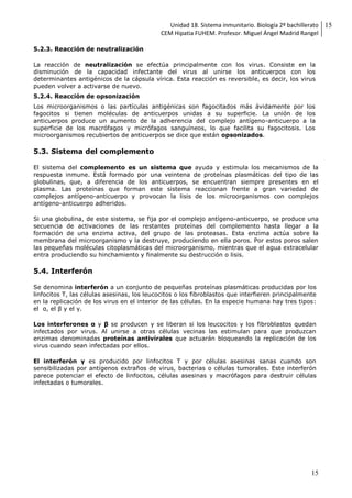 Unidad 18. Sistema inmunitario. Biología 2º bachillerato
CEM Hipatia FUHEM. Profesor. Miguel Ángel Madrid Rangel
15
15
5.2.3. Reacción de neutralización
La reacción de neutralización se efectúa principalmente con los virus. Consiste en la
disminución de la capacidad infectante del virus al unirse los anticuerpos con los
determinantes antigénicos de la cápsula vírica. Esta reacción es reversible, es decir, los virus
pueden volver a activarse de nuevo.
5.2.4. Reacción de opsonización
Los microorganismos o las partículas antigénicas son fagocitados más ávidamente por los
fagocitos si tienen moléculas de anticuerpos unidas a su superficie. La unión de los
anticuerpos produce un aumento de la adherencia del complejo antígeno-anticuerpo a la
superficie de los macrófagos y micrófagos sanguíneos, lo que facilita su fagocitosis. Los
microorganismos recubiertos de anticuerpos se dice que están opsonizados.
5.3. Sistema del complemento
El sistema del complemento es un sistema que ayuda y estimula los mecanismos de la
respuesta inmune. Está formado por una veintena de proteínas plasmáticas del tipo de las
globulinas, que, a diferencia de los anticuerpos, se encuentran siempre presentes en el
plasma. Las proteínas que forman este sistema reaccionan frente a gran variedad de
complejos antígeno-anticuerpo y provocan la lisis de los microorganismos con complejos
antígeno-anticuerpo adheridos.
Si una globulina, de este sistema, se fija por el complejo antígeno-anticuerpo, se produce una
secuencia de activaciones de las restantes proteínas del complemento hasta llegar a la
formación de una enzima activa, del grupo de las proteasas. Esta enzima actúa sobre la
membrana del microorganismo y la destruye, produciendo en ella poros. Por estos poros salen
las pequeñas moléculas citoplasmáticas del microorganismo, mientras que el agua extracelular
entra produciendo su hinchamiento y finalmente su destrucción o lisis.
5.4. Interferón
Se denomina interferón a un conjunto de pequeñas proteínas plasmáticas producidas por los
linfocitos T, las células asesinas, los leucocitos o los fibroblastos que interfieren principalmente
en la replicación de los virus en el interior de las células. En la especie humana hay tres tipos:
el α, el β y el γ.
Los interferones α y β se producen y se liberan si los leucocitos y los fibroblastos quedan
infectados por virus. Al unirse a otras células vecinas las estimulan para que produzcan
enzimas denominadas proteínas antivirales que actuarán bloqueando la replicación de los
virus cuando sean infectadas por ellos.
El interferón γ es producido por linfocitos T y por células asesinas sanas cuando son
sensibilizadas por antígenos extraños de virus, bacterias o células tumorales. Este interferón
parece potenciar el efecto de linfocitos, células asesinas y macrófagos para destruir células
infectadas o tumorales.
 