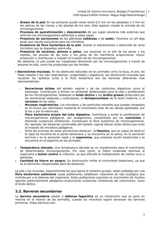 Unidad 18. Sistema inmunitario. Biología 2º bachillerato
CEM Hipatia FUHEM. Profesor. Miguel Ángel Madrid Rangel
3
3
- Grosor de la piel. En las personas puede variar entre 0,5 mm en los párpados y 4 mm en
las palmas de las manos y las plantas de los pies. Este espesor impide la entrada de los
microorganismos.
- Procesos de queratinización y descamación de sus capas celulares más externas que
eliminan los microorganismos adheridos a estas capas.
- Presencia de secreciones de las glándulas sebáceas y de sudor. Favorece un pH algo
ácido que resulta perjudicial para los microbios.
- Existencia de flora bacteriana de la piel. Impide el asentamiento y desarrollo de otros
microbios que se depositan sobre ella.
- Presencia de escamas, plumas o pelos. Las escamas en la piel de los peces y los
reptiles, las plumas de las aves y los pelos de los mamíferos proporcionan mayor
protección y contribuyen a impedir la invasión de los microorganismos.
No obstante, la piel puede ser traspasada fácilmente por los microorganismos a través de
lesiones en ella, como las producidas por las heridas.
 Secreciones mucosas. En las aberturas naturales de los animales como la boca, el ano, las
fosas nasales y las vías respiratorias, urogenitales y digestivas, las secreciones mucosas que
recubren los epitelios junto a la flora bacteriana son las barreras defensivas mas
representativas:
- Secreciones ácidas del epitelio vaginal y de los conductos digestivos como el
estómago. Contribuyen a formar un ambiente desfavorable para la vida y proliferación
de los microorganismos. Destacan el ácido láctico y los ácidos grasos producidos por
las secreciones sebáceas y sudoríparas, la lactoperoxidasa de la leche materna, o el
cerumen de los oídos.
- Mucosas respiratorias. Los microbios y las partículas extrañas que quedan atrapados
en el mucus son eliminados mediante el movimiento ciliar de las células epiteliales, por
la tos y por el estornudo.
- Flora bacteriana propia del tubo digestivo. Contribuye a evitar la proliferación de
microorganismos patógenos, por antagonismo, compitiendo por los nutrientes o
liberando sustancias inhibitorias. Constituyen la flora autóctona de microorganismos.
Por ejemplo, las bacterias comensales del epitelio vaginal liberan ácido láctico que evita
la invasión de microbios patógenos.
- Entre las enzimas de estas secreciones destacan: la lisozima, que es capaz de destruir
la capa de mureína de la pared bacteriana y se encuentra en la saliva, en la secreción
lacrimal y en la secreción nasal y la espermina, que presenta acción bactericida y se
encuentra en el esperma de los animales.
 Temperatura elevada. Una temperatura elevada es un impedimento para el crecimiento
de determinados microorganismos. Por esta razón, la fiebre moderada estimula al
organismo a luchar contra la infección, ya que dificulta la multiplicación de ciertos virus y
bacterias.
 Cantidad de hierro en sangre. Su disminución inhibe el crecimiento bacteriano, ya que
es el elemento indispensable para las bacterias.
La piel y las mucosas, especialmente las que tapiza el intestino grueso, están pobladas por una
flora bacteriana autóctona cuyas poblaciones establecen relaciones de tipo ecológico que
contribuyen a la defensa del organismo. Estas poblaciones suprimen el crecimiento de muchos
agentes potencialmente patógenos produciendo sustancias inhibitorias del crecimiento, como
el ácido láctico.
2.2. Barreras secundarias
La barrera secundaria celular o defensa fagocítica es un mecanismo que se pone en
marcha en el interior de los animales, cuando los microbios logran atravesar las barreras
primarias. Estas barreras son:
 