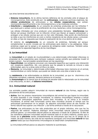 Unidad 18. Sistema inmunitario. Biología 2º bachillerato
CEM Hipatia FUHEM. Profesor. Miguel Ángel Madrid Rangel
5
5
Las otras barreras secundarias son:
 Sistema inmunitario. Es la última barrera defensiva de los animales ante el ataque de
microorganismos. Está constituido por: los anticuerpos, sustancias químicas orgánicas, las
células productoras de anticuerpos y las células cooperadoras, que actúan
reconociendo específicamente a los microorganismos y a las moléculas extrañas.
 Interferón y complemento. Es un conjunto de proteínas producidas por los linfocitos T
que destruyen o actúan contra la proliferación de virus, bacterias y otros microorganismos.
Las células infectadas por virus producen unos polipéptidos llamados interferones (se
llaman así porque interfieren con la infección vírica) que liberan al espacio extracelular y
protegen a las células vecinas que aún no han sido infectadas. Esta acción de interferencia
se debe a que los interferones se unen a ciertos receptores de las células sanas y provocan
en ellas un tipo de respuesta que impide la replicación de los virus dentro de la célula.
El sistema de complemento es un conjunto de proteínas, llamadas así porque
complementan la acción iniciada por los anticuerpos para destruir a los patógenos. Estas
proteínas viajan por la sangre y en ausencia de antígenos están inactivas. También actúa
estimulando la capacidad fagocítica de los macrófagos.
3. La inmunidad
La inmunidad es el estado de invulnerabilidad a una determinada enfermedad infecciosa (o
propiedad de los organismos para rechazar cualquier cuerpo extraño que pretenda invadir el
propio cuerpo) . Sus principales características son las siguientes:
 Específicidad. Los antígenos provocan una respuesta específica que supone una interacción
con receptores específicos. Así, una persona que ha pasado la varicela es inmune a esta
enfermedad, pero no a otras como el tifus o la rabia.
 Memoria. La inmunidad a determinada enfermedad infecciosa tiene memoria en el animal,
manteniéndose un cierto tiempo, que puede ser desde solo unos días a toda la vida.
La resistencia a las enfermedades es distinto de la inmunidad, ya que no discrimina a los
diferentes microbios y además, tampoco perdura en el tiempo.
La Inmunología es la ciencia que se encarga de estudiar todo lo relacionado con la inmunidad
a las infecciones, es decir, el sistema inmunitario.
3.1. Inmunidad natural
Los animales pueden adquirir inmunidad de manera natural de dos formas, según sea la
procedencia de los anticuerpos:
 Activa. Son los propios mecanismos inmunológicos del animal los que logran la inmunidad.
Al verse expuesto a una invasión microbiana, su sistema inmunológico empieza a actuar
produciendo anticuerpos específicos contra esos microbios. Si se vence a la invasión
microbiana, el animal está inmunizado contra esos microbios durante el tiempo que los
anticuerpos permanezcan en la sangre. Se adquiere inmunidad activa de dos formas: de
forma natural tras superar una infección y de forma artificial a través de la vacunación.
 Pasiva. Los anticuerpos no han sido producidos por el propio individuo, sino que los ha
adquirido del exterior. Podemos distinguir entre inmunidad natural pasiva e inmunidad
artificial pasiva. La inmunidad natural pasiva se adquiere a través de la placenta. El feto de
los mamíferos adquiere inmunidad natural mientras está en el útero materno, puesto que a
través de la placenta recibe constantemente los anticuerpos que hay en la sangre de la
madre. De esta manera, las crías de los mamíferos consiguen una inmunidad natural de tipo
pasivo hasta que sus mecanismos inmunológicos se desarrollan completamente.
La inmunidad artificial pasiva se adquiere mediante la sueroterapia.
 