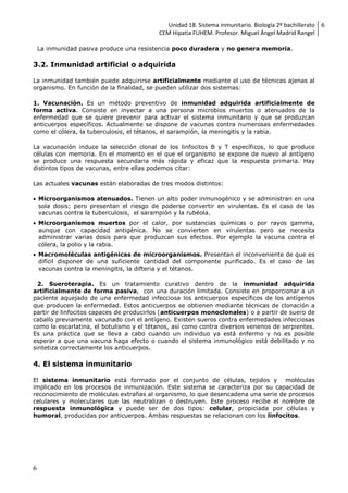 Unidad 18. Sistema inmunitario. Biología 2º bachillerato
CEM Hipatia FUHEM. Profesor. Miguel Ángel Madrid Rangel
6
6
La inmunidad pasiva produce una resistencia poco duradera y no genera memoria.
3.2. Inmunidad artificial o adquirida
La inmunidad también puede adquirirse artificialmente mediante el uso de técnicas ajenas al
organismo. En función de la finalidad, se pueden utilizar dos sistemas:
1. Vacunación. Es un método preventivo de inmunidad adquirida artificialmente de
forma activa. Consiste en inyectar a una persona microbios muertos o atenuados de la
enfermedad que se quiere prevenir para activar el sistema inmunitario y que se produzcan
anticuerpos específicos. Actualmente se dispone de vacunas contra numerosas enfermedades
como el cólera, la tuberculosis, el tétanos, el sarampión, la meningitis y la rabia.
La vacunación induce la selección clonal de los linfocitos B y T específicos, lo que produce
células con memoria. En el momento en el que el organismo se expone de nuevo al antígeno
se produce una respuesta secundaria más rápida y eficaz que la respuesta primaria. Hay
distintos tipos de vacunas, entre ellas podemos citar:
Las actuales vacunas están elaboradas de tres modos distintos:
 Microorganismos atenuados. Tienen un alto poder inmunogénico y se administran en una
sola dosis; pero presentan el riesgo de poderse convertir en virulentas. Es el caso de las
vacunas contra la tuberculosis, el sarampión y la rubéola.
 Microorganismos muertos por el calor, por sustancias químicas o por rayos gamma,
aunque con capacidad antigénica. No se convierten en virulentas pero se necesita
administrar varias dosis para que produzcan sus efectos. Por ejemplo la vacuna contra el
cólera, la polio y la rabia.
 Macromoléculas antigénicas de microorganismos. Presentan el inconveniente de que es
difícil disponer de una suficiente cantidad del componente purificado. Es el caso de las
vacunas contra la meningitis, la difteria y el tétanos.
2. Sueroterapia. Es un tratamiento curativo dentro de la inmunidad adquirida
artificialmente de forma pasiva, con una duración limitada. Consiste en proporcionar a un
paciente aquejado de una enfermedad infecciosa los anticuerpos específicos de los antígenos
que producen la enfermedad. Estos anticuerpos se obtienen mediante técnicas de clonación a
partir de linfocitos capaces de producirlos (anticuerpos monoclonales) o a partir de suero de
caballo previamente vacunado con el antígeno. Existen sueros contra enfermedades infecciosas
como la escarlatina, el botulismo y el tétanos, así como contra diversos venenos de serpientes.
Es una práctica que se lleva a cabo cuando un individuo ya está enfermo y no es posible
esperar a que una vacuna haga efecto o cuando el sistema inmunológico está debilitado y no
sintetiza correctamente los anticuerpos.
4. El sistema inmunitario
El sistema inmunitario está formado por el conjunto de células, tejidos y moléculas
implicado en los procesos de inmunización. Este sistema se caracteriza por su capacidad de
reconocimiento de moléculas extrañas al organismo, lo que desencadena una serie de procesos
celulares y moleculares que las neutralizan o destruyen. Este proceso recibe el nombre de
respuesta inmunológica y puede ser de dos tipos: celular, propiciada por células y
humoral, producidas por anticuerpos. Ambas respuestas se relacionan con los linfocitos.
 
