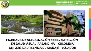 I JORNADA DE ACTUALIZACIÓN EN INVESTIGACIÓN
EN SALUD VISUAL AREANDINA – COLOMBIA
UNIVERSIDAD TÉCNICA DE MANABÍ - ECUADOR
 