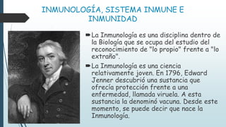 INMUNOLOGÍA, SISTEMA INMUNE E
INMUNIDAD
La Inmunología es una disciplina dentro de
la Biología que se ocupa del estudio del
reconocimiento de "lo propio" frente a "lo
extraño".
La Inmunología es una ciencia
relativamente joven. En 1796, Edward
Jenner descubrió una sustancia que
ofrecía protección frente a una
enfermedad, llamada viruela. A esta
sustancia la denominó vacuna. Desde este
momento, se puede decir que nace la
Inmunología.
 