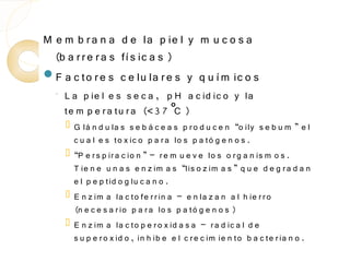 M e m b r a n a d e la p ie l y m u c o s a
  (b a r r e r a s fí s ic a s )
F a c to r e s c e lu la r e s y q u í m ic o s
  ◦   L a p ie l e s s e c a , p H a c id ic o y la
      te m p e r a tu r a (<3 7 ˚ )
                                 C
         G lá n d u la s s e b á c e a s p r o d u c e n “o ily s e b u m ” e l
          c u a l e s to x ic o p a r a lo s p a tó g e n o s .
         “P e r s p ir a c io n ” – r e m u e v e lo s o r g a n is m o s .
          T ie n e u n a s e n z im a s “lis o z im a s ” q u e d e g r a d a n
          e l p e p tid o g lu c a n o .
         E n z im a la c to fe r r in a – e n la z a n a l h ie r r o
          (n e c e s a r io p a r a lo s p a tó g e n o s )
         E n z im a la c to p e r o x id a s a – r a d ic a l d e
          s u p e r o x id o , in h ib e e l c r e c im ie n to b a c te r ia n o .
 